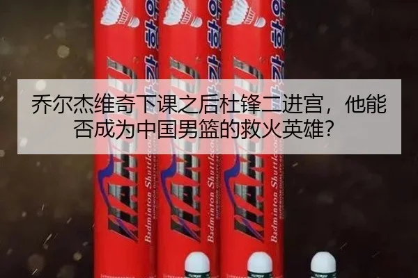 乔尔杰维奇下课之后杜锋二进宫，他能否成为中国男篮的救火英雄？
