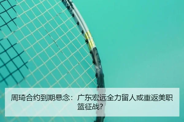 周琦合约到期悬念：广东宏远全力留人或重返美职篮征战？